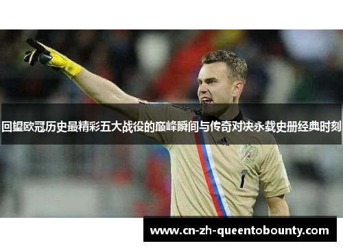 回望欧冠历史最精彩五大战役的巅峰瞬间与传奇对决永载史册经典时刻