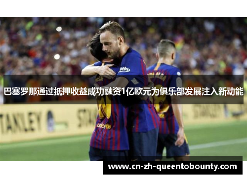 巴塞罗那通过抵押收益成功融资1亿欧元为俱乐部发展注入新动能 巴塞罗那通过抵押收益成功融资1亿欧元为俱乐部发展注入新动能