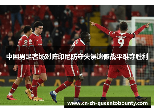 中国男足客场对阵印尼防守失误遗憾战平难夺胜利 中国男足客场对阵印尼防守失误遗憾战平难夺胜利